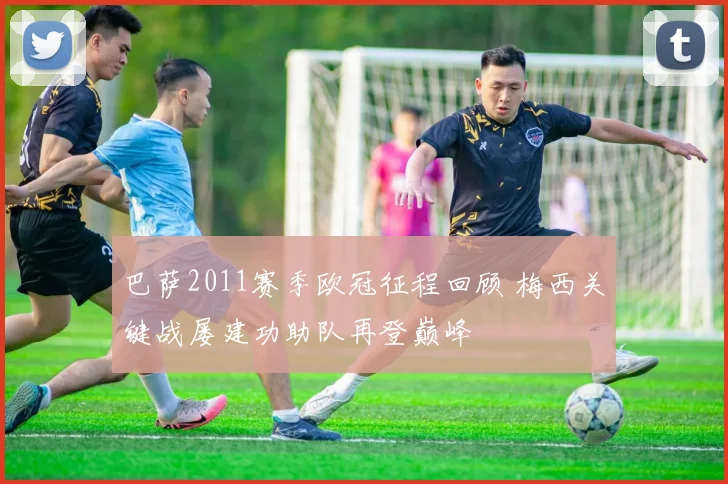 巴萨2011赛季欧冠征程回顾 梅西关键战屡建功助队再登巅峰