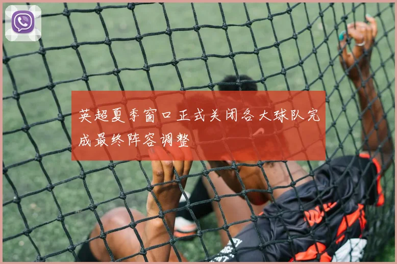 英超夏季窗口正式关闭各大球队完成最终阵容调整