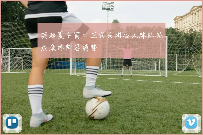 英超夏季窗口正式关闭各大球队完成最终阵容调整