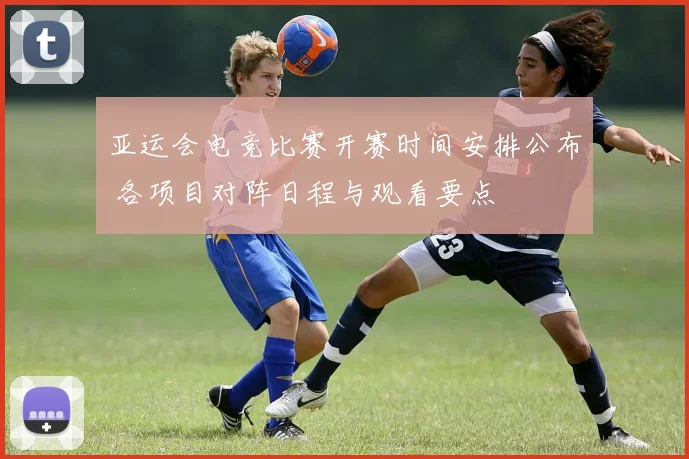 亚运会电竞比赛开赛时间安排公布 各项目对阵日程与观看要点