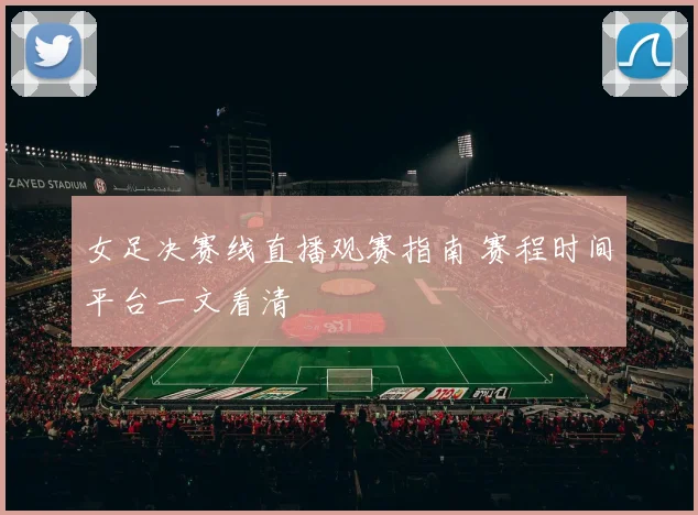 女足决赛线直播观赛指南 赛程时间平台一文看清