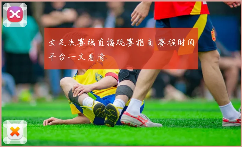 女足决赛线直播观赛指南 赛程时间平台一文看清