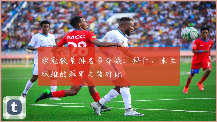欧冠数量排名争夺战：拜仁、米兰双雄的冠军之路对比